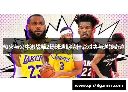 热火与公牛激战第2场球迷期待精彩对决与逆转奇迹